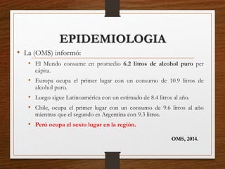 EPIDEMIOLOGIA
• La (OMS) informó:
• El Mundo consume en promedio 6.2 litros de alcohol puro per
cápita.
• Europa ocupa el primer lugar con un consumo de 10.9 litros de
alcohol puro.
• Luego sigue Latinoamérica con un estimado de 8.4 litros al año.
• Chile, ocupa el primer lugar con un consumo de 9.6 litros al año
mientras que el segundo es Argentina con 9.3 litros.
• Perú ocupa el sexto lugar en la región.
OMS, 2014.
 