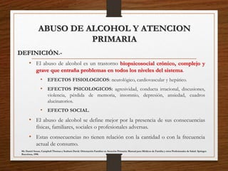 ABUSO DE ALCOHOL Y ATENCION
PRIMARIA
DEFINICIÓN.-
• El abuso de alcohol es un trastorno biopsicosocial crónico, complejo y
grave que entraña problemas en todos los niveles del sistema.
• EFECTOS FISIOLOGICOS: neurológico, cardiovascular y hepático.
• EFECTOS PSICOLOGICOS: agresividad, conducta irracional, discusiones,
violencia, pérdida de memoria, insomnio, depresión, ansiedad, cuadros
alucinatorios.
• EFECTO SOCIAL.
• El abuso de alcohol se define mejor por la presencia de sus consecuencias
físicas, familiares, sociales o profesionales adversas.
• Estas consecuencias no tienen relación con la cantidad o con la frecuencia
actual de consumo.
Mc Daniel Susan, Campbell Thomas y Seaburn David. Orientación Familiar en Atención Primaria: Manual para Médicos de Familia y otros Profesionales de Salud. Springer.
Barcelona, 1998.
 