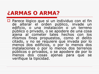 ¿ARMAS O ARMA? Parece lógico que si un individuo con el fin de alterar el orden público, invade un edificio, o una instalación o un terreno público o privado, o se apodere de una cosa ajena al cometer tales hechos con los mismos fines propuestos, como el delito citado, y no se requiere que invada por lo menos dos edificios, o por lo menos dos instalaciones o por lo menos dos terrenos públicos o privados, o se apodere de por lo menos dos cosas ajenas para que se verifique la tipicidad.  