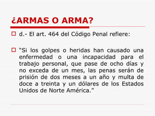 ¿ARMAS O ARMA? d.- El art. 464 del Código Penal refiere:  “ Si los golpes o heridas han causado una enfermedad o una incapacidad para el trabajo personal, que pase de ocho días y no exceda de un mes, las penas serán de prisión de dos meses a un año y multa de doce a treinta y un dólares de los Estados Unidos de Norte América.”  