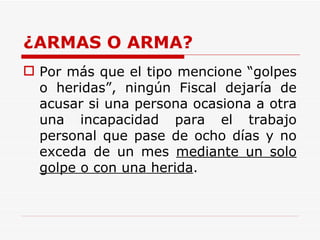 ¿ARMAS O ARMA? Por más que el tipo mencione “golpes o heridas”, ningún Fiscal dejaría de acusar si una persona ocasiona a otra una incapacidad para el trabajo personal que pase de ocho días y no exceda de un mes  mediante un solo golpe o con una herida .  
