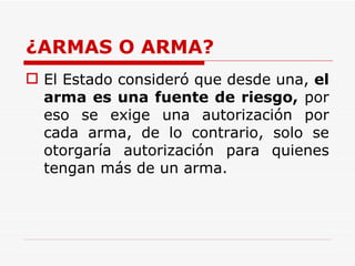 ¿ARMAS O ARMA? El Estado consideró que desde una,  el arma es una fuente de riesgo,  por eso se exige una autorización por cada arma, de lo contrario, solo se otorgaría autorización para quienes tengan más de un arma. 