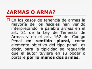 ¿ARMAS O ARMA? En los casos de tenencia de armas la mayoría de los fiscales han venido interpretando la palabra  armas  en el art. 31 de la Ley de Tenencia de Armas y en el art. 162 del Código Penal  en sentido plural,  como elemento objetivo del tipo penal, es decir, para la tipicidad se requeriría que el autor tuviere en su poder o portare  por lo menos dos armas.   