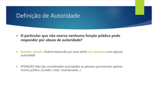 Definição de Autoridade
 O particular que não exerce nenhuma função pública pode
responder por abuso de autoridade?
 Sozinho, jamais. Poderá responder por esse delito em concurso com alguma
autoridade.
 ATENÇÃO: Não são consideradas autoridades as pessoas que exercem apenas
múnus público (curador, tutor, inventariante...)
 