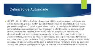 Definição de Autoridade
 (CESPE - 2010 - MPU - Analista - Processual ) Hélio, maior e capaz, solicitou a seu
amigo Fernando, policial militar, que abordasse seus dois desafetos, Beto e Flávio,
para constrangê-los. O referido policial encontrou os desafetos de Hélio na praça
principal da pequena cidade em que moravam e, identificando-se como policial
militar, embora não vestisse, na ocasião, farda da corporação, abordou-os,
determinando que se encostassem na parede com as mãos para o alto e, com o
auxílio de Hélio, algemou-os enquanto procedia à busca pessoal. Nada tendo sido
encontrado em poder de Beto e Flávio, ambos foram liberados. Nessa situação, Hélio
praticou, em concurso de agente, com o policial militar Fernando, crime de abuso de
autoridade, caracterizado por execução de medida privativa de liberdade individual.
 
