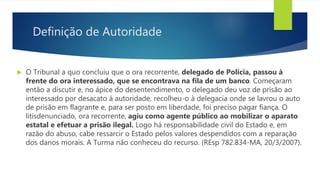 Definição de Autoridade
 O Tribunal a quo concluiu que o ora recorrente, delegado de Polícia, passou à
frente do ora interessado, que se encontrava na fila de um banco. Começaram
então a discutir e, no ápice do desentendimento, o delegado deu voz de prisão ao
interessado por desacato à autoridade, recolheu-o à delegacia onde se lavrou o auto
de prisão em flagrante e, para ser posto em liberdade, foi preciso pagar fiança. O
litisdenunciado, ora recorrente, agiu como agente público ao mobilizar o aparato
estatal e efetuar a prisão ilegal. Logo há responsabilidade civil do Estado e, em
razão do abuso, cabe ressarcir o Estado pelos valores despendidos com a reparação
dos danos morais. A Turma não conheceu do recurso. (REsp 782.834-MA, 20/3/2007).
 