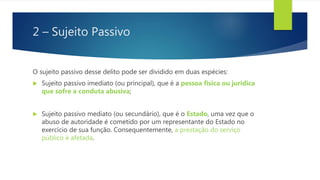 2 – Sujeito Passivo
O sujeito passivo desse delito pode ser dividido em duas espécies:
 Sujeito passivo imediato (ou principal), que é a pessoa física ou jurídica
que sofre a conduta abusiva;
 Sujeito passivo mediato (ou secundário), que é o Estado, uma vez que o
abuso de autoridade é cometido por um representante do Estado no
exercício de sua função. Consequentemente, a prestação do serviço
público é afetada.
 