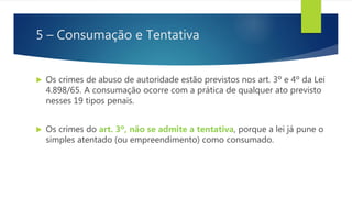 5 – Consumação e Tentativa
 Os crimes de abuso de autoridade estão previstos nos art. 3º e 4º da Lei
4.898/65. A consumação ocorre com a prática de qualquer ato previsto
nesses 19 tipos penais.
 Os crimes do art. 3º, não se admite a tentativa, porque a lei já pune o
simples atentado (ou empreendimento) como consumado.
 