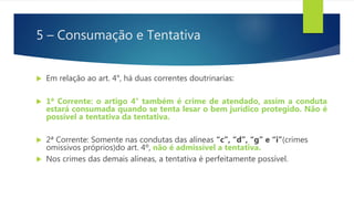 5 – Consumação e Tentativa
 Em relação ao art. 4°, há duas correntes doutrinarias:
 1ª Corrente: o artigo 4° também é crime de atendado, assim a conduta
estará consumada quando se tenta lesar o bem jurídico protegido. Não é
possível a tentativa da tentativa.
 2ª Corrente: Somente nas condutas das alíneas “c”, “d”, “g” e “i”(crimes
omissivos próprios)do art. 4º, não é admissível a tentativa.
 Nos crimes das demais alíneas, a tentativa é perfeitamente possível.
 