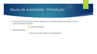 Abuso de autoridade - Introdução
 O Abuso de Autoridade é crime e abrange as condutas abusivas de poder, não se
exaurindo neste conceito.
 Excesso de poder
 Abuso de poder
 Desvio de poder (Desvio de finalidade)
 