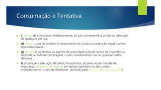 Consumação e Tentativa
 c) deixar de comunicar, imediatamente, ao juiz competente a prisão ou detenção
de qualquer pessoa;
 d) deixar o Juiz de ordenar o relaxamento de prisão ou detenção ilegal que lhe
seja comunicada;
 g) recusar o carcereiro ou agente de autoridade policial recibo de importância
recebida a título de carceragem, custas, emolumentos ou de qualquer outra
despesa;
 i) prolongar a execução de prisão temporária, de pena ou de medida de
segurança, deixando de expedir em tempo oportuno ou de cumprir
imediatamente ordem de liberdade. (Incluído pela Lei nº 7.960, de 21/12/89)
 