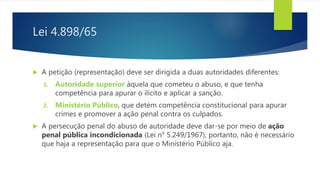Lei 4.898/65
 A petição (representação) deve ser dirigida a duas autoridades diferentes:
1. Autoridade superior àquela que cometeu o abuso, e que tenha
competência para apurar o ilícito e aplicar a sanção.
2. Ministério Público, que detém competência constitucional para apurar
crimes e promover a ação penal contra os culpados.
 A persecução penal do abuso de autoridade deve dar-se por meio de ação
penal pública incondicionada (Lei n° 5.249/1967), portanto, não é necessário
que haja a representação para que o Ministério Público aja.
 