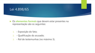 Lei 4.898/65
 Os elementos formais que devem estar presentes na
representação são os seguintes:
1. - Exposição do fato;
2. - Qualificação do acusado;
3. - Rol de testemunhas (no máximo 3).
 