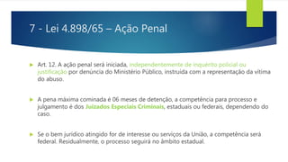 7 - Lei 4.898/65 – Ação Penal
 Art. 12. A ação penal será iniciada, independentemente de inquérito policial ou
justificação por denúncia do Ministério Público, instruída com a representação da vítima
do abuso.
 A pena máxima cominada é 06 meses de detenção, a competência para processo e
julgamento é dos Juizados Especiais Criminais, estaduais ou federais, dependendo do
caso.
 Se o bem jurídico atingido for de interesse ou serviços da União, a competência será
federal. Residualmente, o processo seguirá no âmbito estadual.
 