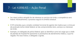 7 - Lei 4.898/65 – Ação Penal
 Se o bem jurídico atingido for de interesse ou serviços da União, a competência será
federal. Residualmente, o processo seguirá no âmbito estadual.
 O STJ entendeu que a simples condição funcional de agente não implica que o crime por
ele praticado tenha índole federal, se não comprometidos bens, serviços ou interesses
da União.
 Exemplo: um delegado de polícia federal, após se identificar como tal, exige que o chefe
do plantão do hospital lhe apresente os prontuários de atendimento médico, o que foi
negado. Por esse motivo, o delegado o agride,
 