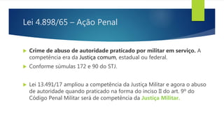 Lei 4.898/65 – Ação Penal
 Crime de abuso de autoridade praticado por militar em serviço. A
competência era da Justiça comum, estadual ou federal.
 Conforme súmulas 172 e 90 do STJ.
 Lei 13.491/17 ampliou a competência da Justiça Militar e agora o abuso
de autoridade quando praticado na forma do inciso II do art. 9º do
Código Penal Militar será de competência da Justiça Militar.
 