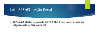 Lei 4.898/65 – Ação Penal
 O Policial Militar depois da lei 13.491/17 não poderá mais ser
julgado pela justiça comum?
 