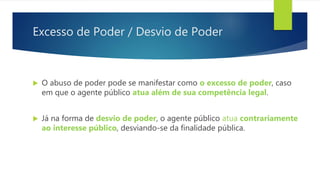 Excesso de Poder / Desvio de Poder
 O abuso de poder pode se manifestar como o excesso de poder, caso
em que o agente público atua além de sua competência legal.
 Já na forma de desvio de poder, o agente público atua contrariamente
ao interesse público, desviando-se da finalidade pública.
 