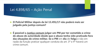 Lei 4.898/65 – Ação Penal
 O Policial Militar depois da lei 13.491/17 não poderá mais ser
julgado pela justiça comum?
 É possível a Justiça comum julgar um PM por ter cometido o crime
de abuso de autoridade desde que o abuso tenha sido praticado fora
das situações de crime militar. Se o PM em dia de folga e não em
razão da função praticar qualquer conduta do art. 3º e 4º haverá um
crime comum.
 