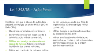 Lei 4.898/65 – Ação Penal
Hipóteses em que o abuso de autoridade
passará a condição de crime Militar (art. 9º,
II do CPM):
1. Os crimes cometidos entre militares;
2. Envolvendo militar em lugar sujeito à
administração militar contra civil;
3. Militar em serviço ou atuando em
razão da função, hipótese de maior
incidência dos crimes militares;
4. Militar em comissão de natureza militar,
ou em formatura, ainda que fora do
lugar sujeito à administração militar
contra civil;
5. Militar durante o período de manobras
ou exercício contra civil;
6. Militar em situação de atividade, ou
assemelhado, contra o patrimônio sob a
administração militar, ou a ordem
administrativa militar.
 