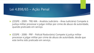 Lei 4.898/65 – Ação Penal
 (CESPE - 2009 - TRE-MA - Analista Judiciário - Área Judiciária) Compete à
justiça militar processar e julgar militar por crime de abuso de autoridade,
quando praticado em serviço.
 (CESPE - 2008 - PRF - Policial Rodoviário) Compete à justiça militar
processar e julgar militar por crime de abuso de autoridade, desde que
este tenha sido praticado em serviço.
 