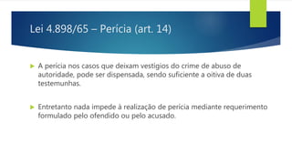 Lei 4.898/65 – Perícia (art. 14)
 A perícia nos casos que deixam vestígios do crime de abuso de
autoridade, pode ser dispensada, sendo suficiente a oitiva de duas
testemunhas.
 Entretanto nada impede à realização de perícia mediante requerimento
formulado pelo ofendido ou pelo acusado.
 