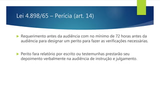 Lei 4.898/65 – Perícia (art. 14)
 Requerimento antes da audiência com no mínimo de 72 horas antes da
audiência para designar um perito para fazer as verificações necessárias.
 Perito fara relatório por escrito ou testemunhas prestarão seu
depoimento verbalmente na audiência de instrução e julgamento.
 