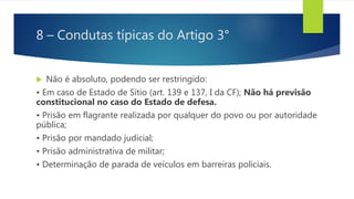 8 – Condutas típicas do Artigo 3°
 Não é absoluto, podendo ser restringido:
• Em caso de Estado de Sítio (art. 139 e 137, I da CF); Não há previsão
constitucional no caso do Estado de defesa.
• Prisão em flagrante realizada por qualquer do povo ou por autoridade
pública;
• Prisão por mandado judicial;
• Prisão administrativa de militar;
• Determinação de parada de veículos em barreiras policiais.
 