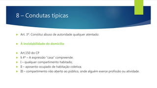 8 – Condutas típicas
 Art. 3º. Constitui abuso de autoridade qualquer atentado:
 À inviolabilidade do domicílio
 Art.150 do CP
 § 4º – A expressão “casa” compreende:
 I – qualquer compartimento habitado;
 II – aposento ocupado de habitação coletiva;
 III – compartimento não aberto ao público, onde alguém exerce profissão ou atividade.
 