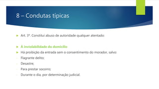 8 – Condutas típicas
 Art. 3º. Constitui abuso de autoridade qualquer atentado:
 À inviolabilidade do domicílio
 Há proibição da entrada sem o consentimento do morador, salvo:
- Flagrante delito;
- Desastre;
- Para prestar socorro;
- Durante o dia, por determinação judicial.
 