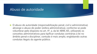 Abuso de autoridade
 O abuso de autoridade (responsabilização penal, civil e administrativa)
abrange o abuso de poder (esfera administrativa), conforme se pode
vislumbrar pelo disposto no art. 4º, a, da lei 4898 /65, utilizando os
conceitos administrativos para tipificar condutas contrárias à lei no
âmbito penal e disciplinar, contudo é mais amplo, englobando outras
condutas ilegais do agente público.
 
