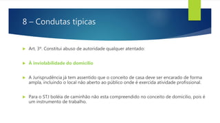 8 – Condutas típicas
 Art. 3º. Constitui abuso de autoridade qualquer atentado:
 À inviolabilidade do domicílio
 A Jurisprudência já tem assentido que o conceito de casa deve ser encarado de forma
ampla, incluindo o local não aberto ao público onde é exercida atividade profissional.
 Para o STJ boléia de caminhão não esta compreendido no conceito de domicilio, pois é
um instrumento de trabalho.
 