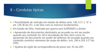 8 – Condutas típicas
 • Possibilidade de restrição em estado de defesa (arts. 136, § 1º, I, “b” e
art. 139, III da CF); e de Sítio com os mesmos fundamentos.
 Em Estado de Sítio, motivado por guerra será SUSPENSO o direito
 • Apreensão de documentos destinados ao acusado ou em seu poder,
quando seu conteúdo for útil à elucidação do fato, bem como na
apreensão de documento em poder do defensor do acusado quando seu
conteúdo constituir elemento de corpo de delito ( arts. 240 e 243, § 2º do
CPP);
 • Quebra do sigilo de correspondência do preso (art. 41 da LEP).
 