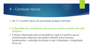 8 – Condutas típicas
 Art. 3º. Constitui abuso de autoridade qualquer atentado:
 À liberdade de consciência e de crença e ao livre exercício do culto
religioso
 É direito relativizado pela Jurisprudência: hoje já é pacífico que as
manifestações religiosas não podem ofender outros direitos
fundamentais, a exemplo do direito à vida, à liberdade, à integridade
física, etc.
 