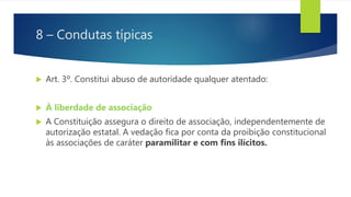 8 – Condutas típicas
 Art. 3º. Constitui abuso de autoridade qualquer atentado:
 À liberdade de associação
 A Constituição assegura o direito de associação, independentemente de
autorização estatal. A vedação fica por conta da proibição constitucional
às associações de caráter paramilitar e com fins ilícitos.
 