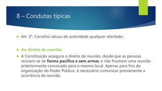 8 – Condutas típicas
 Art. 3º. Constitui abuso de autoridade qualquer atentado:
 Ao direito de reunião
 A Constituição assegura o direito de reunião, desde que as pessoas
reúnam-se de forma pacífica e sem armas, e não frustrem uma reunião
anteriormente convocada para o mesmo local. Apenas para fins de
organização do Poder Público, é necessário comunicar previamente a
ocorrência de reunião.
 