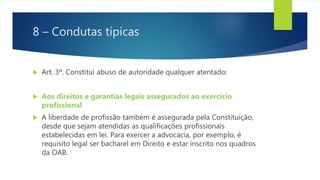 8 – Condutas típicas
 Art. 3º. Constitui abuso de autoridade qualquer atentado:
 Aos direitos e garantias legais assegurados ao exercício
profissional
 A liberdade de profissão também é assegurada pela Constituição,
desde que sejam atendidas as qualificações profissionais
estabelecidas em lei. Para exercer a advocacia, por exemplo, é
requisito legal ser bacharel em Direito e estar inscrito nos quadros
da OAB.
 