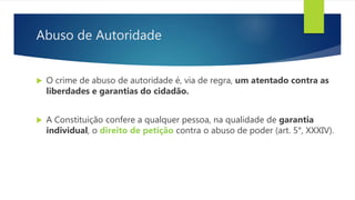 Abuso de Autoridade
 O crime de abuso de autoridade é, via de regra, um atentado contra as
liberdades e garantias do cidadão.
 A Constituição confere a qualquer pessoa, na qualidade de garantia
individual, o direito de petição contra o abuso de poder (art. 5°, XXXIV).
 