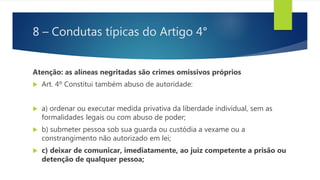 8 – Condutas típicas do Artigo 4°
Atenção: as alíneas negritadas são crimes omissivos próprios
 Art. 4º Constitui também abuso de autoridade:
 a) ordenar ou executar medida privativa da liberdade individual, sem as
formalidades legais ou com abuso de poder;
 b) submeter pessoa sob sua guarda ou custódia a vexame ou a
constrangimento não autorizado em lei;
 c) deixar de comunicar, imediatamente, ao juiz competente a prisão ou
detenção de qualquer pessoa;
 