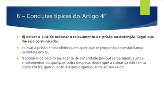 8 – Condutas típicas do Artigo 4°
 d) deixar o Juiz de ordenar o relaxamento de prisão ou detenção ilegal que
lhe seja comunicada;
 e) levar à prisão e nela deter quem quer que se proponha a prestar fiança,
permitida em lei;
 f) cobrar o carcereiro ou agente de autoridade policial carceragem, custas,
emolumentos ou qualquer outra despesa, desde que a cobrança não tenha
apoio em lei, quer quanto à espécie quer quanto ao seu valor;
 