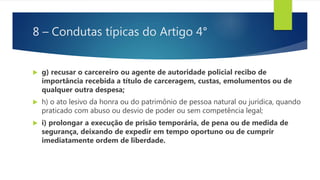 8 – Condutas típicas do Artigo 4°
 g) recusar o carcereiro ou agente de autoridade policial recibo de
importância recebida a título de carceragem, custas, emolumentos ou de
qualquer outra despesa;
 h) o ato lesivo da honra ou do patrimônio de pessoa natural ou jurídica, quando
praticado com abuso ou desvio de poder ou sem competência legal;
 i) prolongar a execução de prisão temporária, de pena ou de medida de
segurança, deixando de expedir em tempo oportuno ou de cumprir
imediatamente ordem de liberdade.
 