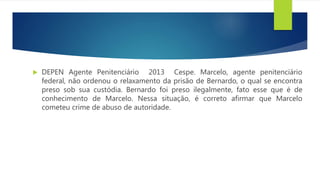  DEPEN Agente Penitenciário 2013 Cespe. Marcelo, agente penitenciário
federal, não ordenou o relaxamento da prisão de Bernardo, o qual se encontra
preso sob sua custódia. Bernardo foi preso ilegalmente, fato esse que é de
conhecimento de Marcelo. Nessa situação, é correto afirmar que Marcelo
cometeu crime de abuso de autoridade.
 