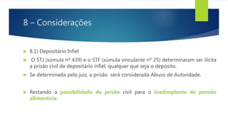 8 – Considerações
 8.1) Depositário Infiel
 O STJ (súmula nº 439) e o STF (súmula vinculante nº 25) determinaram ser ilícita
a prisão civil de depositário infiel, qualquer que seja o depósito.
 Se determinada pelo juiz, a prisão será considerada Abuso de Autoridade.
 Restando a possibilidade de prisão civil para o inadimplente de pensão
alimentícia.
 