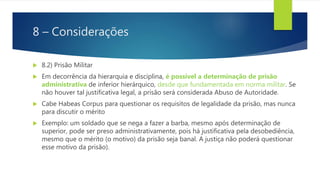 8 – Considerações
 8.2) Prisão Militar
 Em decorrência da hierarquia e disciplina, é possível a determinação de prisão
administrativa de inferior hierárquico, desde que fundamentada em norma militar. Se
não houver tal justificativa legal, a prisão será considerada Abuso de Autoridade.
 Cabe Habeas Corpus para questionar os requisitos de legalidade da prisão, mas nunca
para discutir o mérito
 Exemplo: um soldado que se nega a fazer a barba, mesmo após determinação de
superior, pode ser preso administrativamente, pois há justificativa pela desobediência,
mesmo que o mérito (o motivo) da prisão seja banal. A justiça não poderá questionar
esse motivo da prisão).
 