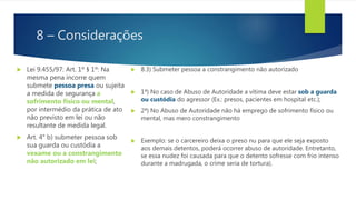 8 – Considerações
 Lei 9.455/97: Art. 1º § 1º: Na
mesma pena incorre quem
submete pessoa presa ou sujeita
a medida de segurança a
sofrimento físico ou mental,
por intermédio da prática de ato
não previsto em lei ou não
resultante de medida legal.
 Art. 4° b) submeter pessoa sob
sua guarda ou custódia a
vexame ou a constrangimento
não autorizado em lei;
 8.3) Submeter pessoa a constrangimento não autorizado
 1ª) No caso de Abuso de Autoridade a vítima deve estar sob a guarda
ou custódia do agressor (Ex.: presos, pacientes em hospital etc.);
 2ª) No Abuso de Autoridade não há emprego de sofrimento físico ou
mental, mas mero constrangimento
 Exemplo: se o carcereiro deixa o preso nu para que ele seja exposto
aos demais detentos, poderá ocorrer abuso de autoridade. Entretanto,
se essa nudez foi causada para que o detento sofresse com frio intenso
durante a madrugada, o crime seria de tortura).
 