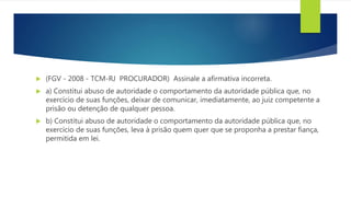  (FGV - 2008 - TCM-RJ PROCURADOR) Assinale a afirmativa incorreta.
 a) Constitui abuso de autoridade o comportamento da autoridade pública que, no
exercício de suas funções, deixar de comunicar, imediatamente, ao juiz competente a
prisão ou detenção de qualquer pessoa.
 b) Constitui abuso de autoridade o comportamento da autoridade pública que, no
exercício de suas funções, leva à prisão quem quer que se proponha a prestar fiança,
permitida em lei.
 