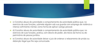  c) Constitui abuso de autoridade o comportamento da autoridade pública que, no
exercício de suas funções, submete alguém sob sua guarda com emprego de violência a
intenso sofrimento mental, como forma de aplicar castigo pessoal.
 d) Constitui abuso de autoridade o comportamento da autoridade pública que, no
exercício de suas funções, pratica, com desvio de poder, ato lesivo da honra ou do
patrimônio de pessoa jurídica.
 e) Constitui abuso de autoridade deixar o juiz de ordenar o relaxamento de prisão ou
detenção ilegal que lhe seja comunicada.
 