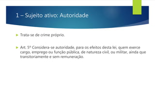 1 – Sujeito ativo: Autoridade
 Trata-se de crime próprio.
 Art. 5º Considera-se autoridade, para os efeitos desta lei, quem exerce
cargo, emprego ou função pública, de natureza civil, ou militar, ainda que
transitoriamente e sem remuneração.
 