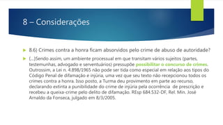 8 – Considerações
 8.6) Crimes contra a honra ficam absorvidos pelo crime de abuso de autoridade?
 (...)Sendo assim, um ambiente processual em que transitam vários sujeitos (partes,
testemunhas, advogado e serventuários) pressupõe possibilitar o concurso de crimes.
Outrossim, a Lei n. 4.898/1965 não pode ser tida como especial em relação aos tipos do
Código Penal de difamação e injúria, uma vez que seu texto não recepcionou todos os
crimes contra a honra. Isso posto, a Turma deu provimento em parte ao recurso,
declarando extinta a punibilidade do crime de injúria pela ocorrência de prescrição e
recebeu a queixa-crime pelo delito de difamação. REsp 684.532-DF, Rel. Min. José
Arnaldo da Fonseca, julgado em 8/3/2005.
 