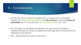 8 – Considerações
 8.7) No caso de o Juiz deixar de determinar, sem justa causa, a liberdade
imediata de adolescente apreendido, ele não praticará o delito de abuso de
autoridade (art. 4º, d da Lei), mas crime previsto no ECA (art. 234).
 Art. 234. Deixar a autoridade competente, sem justa causa, de ordenar a
imediata liberação de criança ou adolescente, tão logo tenha conhecimento da
ilegalidade da apreensão:
 Pena - detenção de seis meses a dois anos.
 